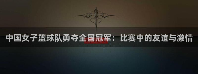 哈哈体育下载：中国女子篮球队勇夺全国冠军：比赛中的友谊与激情